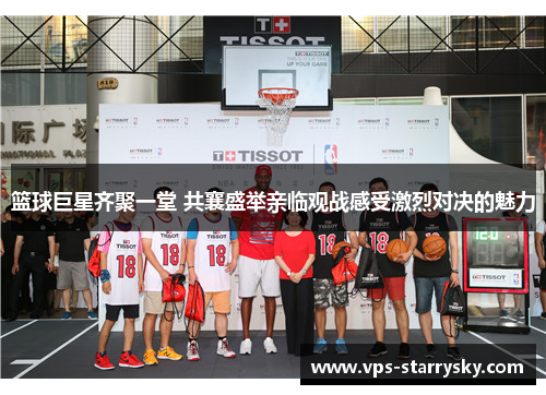 篮球巨星齐聚一堂 共襄盛举亲临观战感受激烈对决的魅力