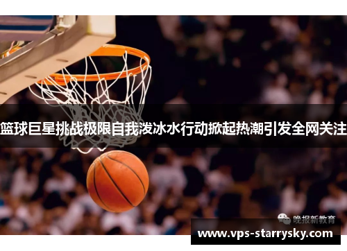 篮球巨星挑战极限自我泼冰水行动掀起热潮引发全网关注