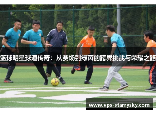 篮球明星球道传奇：从赛场到绿茵的跨界挑战与荣耀之路